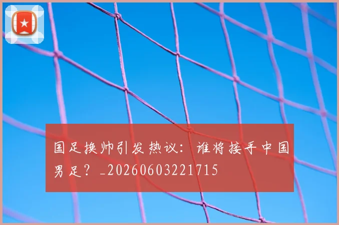 国足换帅引发热议：谁将接手中国男足？_20260603221715
