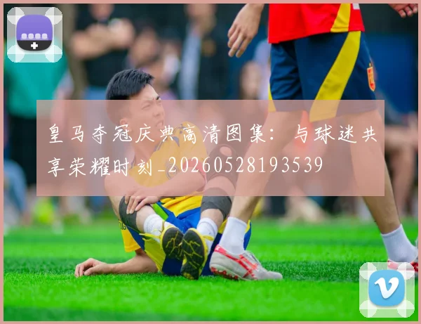 皇马夺冠庆典高清图集：与球迷共享荣耀时刻_20260528193539