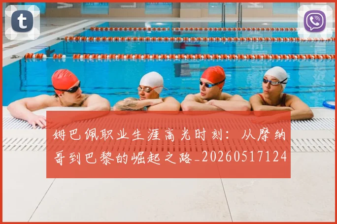 姆巴佩职业生涯高光时刻：从摩纳哥到巴黎的崛起之路_20260517124739