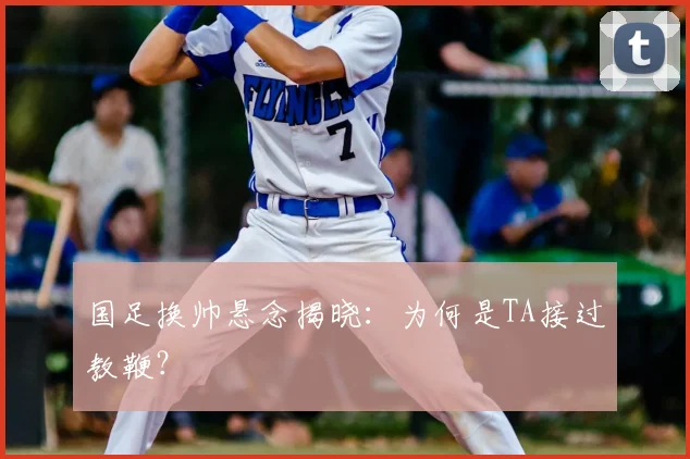 国足换帅悬念揭晓:为何是TA接过教鞭?