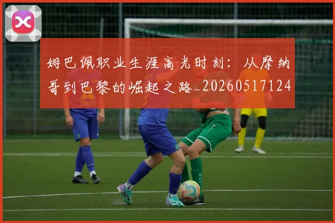 姆巴佩职业生涯高光时刻：从摩纳哥到巴黎的崛起之路_20260517124739