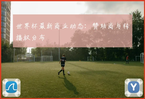 世界杯最新商业动态：赞助商与转播权分布