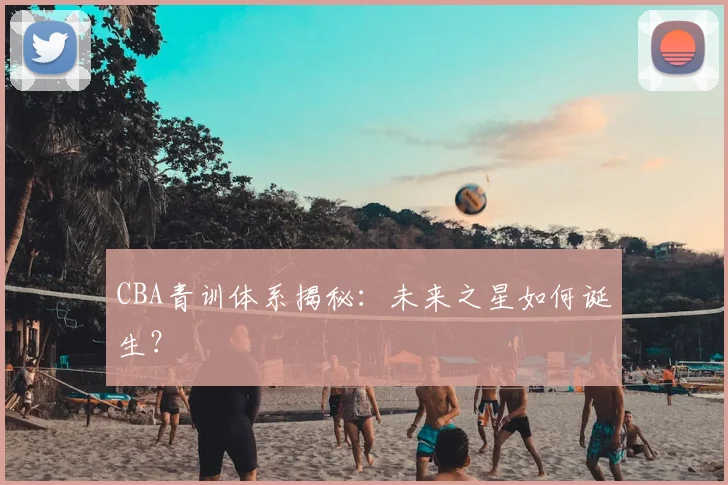 CBA青训体系揭秘:未来之星如何诞生?